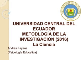 UNIVERSIDAD CENTRAL DEL
ECUADOR
METODLOGÍA DE LA
INVESTIGACIÓN (2016)
La Ciencia
Andrés Layana
(Psicología Educativa)
 