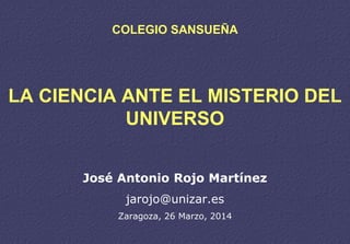 COLEGIO SANSUEÑA
LA CIENCIA ANTE EL MISTERIO DEL
UNIVERSO
José Antonio Rojo Martínez
jarojo@unizar.es
Zaragoza, 26 Marzo, 2014
 