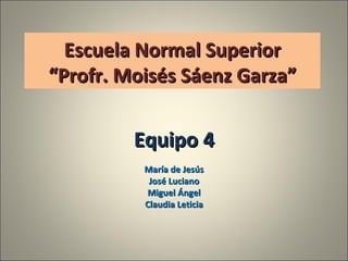 Escuela Normal Superior “Profr. Moisés Sáenz Garza” Equipo 4 María de Jesús José Luciano Miguel Ángel Claudia Leticia 