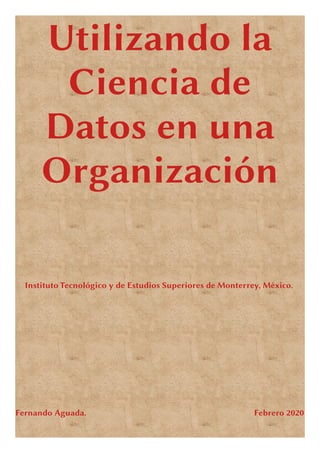 Utilizando la
Ciencia de
Datos en una
Organización
Instituto Tecnológico y de Estudios Superiores de Monterrey, México.
Fernando Aguada. Febrero 2020
 
