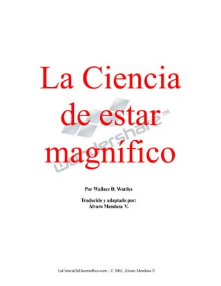 La Ciencia
de estar
magnífico
Por Wallace D. Wattles
Traducido y adaptado por:
Álvaro Mendoza V.
LaCienciaDeHacerseRico.com - © 2003, Álvaro Mendoza V.
 