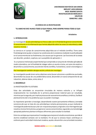 UNIVERSIDAD MAYOR DE SAN SIMON
BROUSET JAEN ADRIANA
MGR. RAMIRO ZAPATA
INVESTIGACIONDE MERCADO II
GRUPO09
SEMESTRE 1-2021
MORIR ANTES QUE EXCLAVOS VIVIR
LA CIENCIA DE LA INVESTIGACION
“EL SABIO NO DICE NUNCA TODO LO QUE PIENSA, PERO SIEMPRE PIENSA TODO LO QUE
DICE”
Aristóteles
1. INTRODUCCION
La investigación esuna actividadque se llevaa cabo con la finalidadde generarconocimiento.
El conocimiento es la informaciónque hemos adquiridosobre las cosas (la naturaleza) y sobre
nosotros mismos.1
La ciencia es el cuerpo de conocimientos adquiridos con el método científico. Tiene como
finalidad general ayudar a mejorar las condicionesde la existencia mediante la profundización
en el conocimiento de los fenómenos y las causas que los generan. Las funciones de la ciencia
son describir, predecir, explicar y ser susceptible de aplicación.1
Es un procesointelectual yexperimental que comprendeunconjuntode métodosaplicadosde
modo sistemático, con lafinalidad de indagar sobre un asunto o tema, así como de ampliar o
desarrollarsuconocimiento,seaeste de interéscientífico, humanístico, social o tecnológico.2
Por investigación también designa acción y efecto de investigar.2
La investigación puede tener varios objetivos como buscar soluciones a problemas puntuales,
desentrañar las causas de una problemática social, desarrollar un nuevo componente de uso
industrial, obtener datos, entre otros.2
2. DESARROLLO
LA INVESTIGACIÓN Y EL ESTUDIO.
Estas dos actividades se encuentran vinculadas de manera estrecha y se influyen
recíprocamente: los resultados de la primera proporcionan material para ser estudiado,
mientrasque lasegunda,por implicarprocesosde razonamientoanalíticoysintético,facilitael
planteamiento del o los problemas que se pueden investigar.
Es importante aprender a investigar, desarrollando nuestro pensamiento reflexivo y tomando
conciencia de que se trata de una actividad que reclama perseverancia, ya que mediante la
investigaciónpodemosbuscary dar con respuestaspropiasyoriginalesalasinterrogantesque
nosotros mismosformulemosyasí generar nuevosconocimientos;siguiendounametodología
apropiada podremos plantear enfoques diferentes para estudiar la realidad.
Entre las ventajasque representael investigarparamejorarel estudioencontramos:permite al
alumno establecer contacto con la realidad a fin de que la conozca mejor; contribuye un
estímulo para la actividad intelectual creadora; ayuda a desarrollar una curiosidad creciente a
 