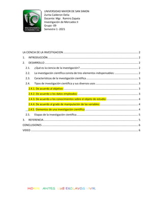 UNIVERSIDAD MAYOR DE SAN SIMON
Zurita Calderon Delia
Docente: Mgr. Ramiro Zapata
Investigación de Mercados II
Grupo -09
Semestre 1 -2021
MORIR ANTES QUE EXCLAVOS VIVIR
LA CIENCIA DE LA INVESTIGACION...................................................................................................... 2
1. INTRODUCCIÓN........................................................................................................................... 2
2. DESARROLLO ............................................................................................................................... 2
2.1. ¿Qué es la ciencia de la investigación? ............................................................................... 2
2.2. La investigación científica consta de tres elementos indispensables:................................ 2
2.3. Características de la investigación científica....................................................................... 3
2.4. Tipos de investigación científica y sus diversos usos .......................................................... 3
2.4.1. De acuerdo al objetivo: ..................................................................................................... 3
2.4.2. De acuerdo a los datos empleados: .................................................................................. 3
2.4.3. De acuerdo a los conocimientos sobre el objeto de estudio:........................................... 4
2.4.4. De acuerdo al grado de manipulación de las variables:.................................................... 4
2.4.5. Elementos de una investigación científica ........................................................................ 4
2.5. Etapas de la investigación científica.................................................................................... 5
3. REFERENCIA................................................................................................................................. 5
CONCLUSIONES ................................................................................................................................... 6
VIDEO .................................................................................................................................................. 6
 