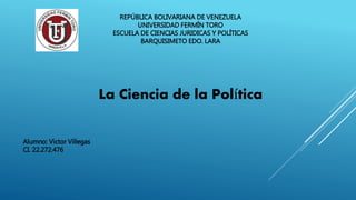 REPÚBLICA BOLIVARIANA DE VENEZUELA
UNIVERSIDAD FERMÍN TORO
ESCUELA DE CIENCIAS JURIDICAS Y POLÍTICAS
BARQUISIMETO EDO. LARA
La Ciencia de la Política
Alumno: Victor Villegas
CI. 22.272.476
 