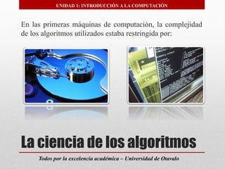 La ciencia de los algoritmos 
Todos por la excelencia académica –Universidad de Otavalo 
UNIDAD 1: INTRODUCCIÓN A LA COMPUTACIÓN 
Enlasprimerasmáquinasdecomputación,lacomplejidaddelosalgoritmosutilizadosestabarestringidapor:  
