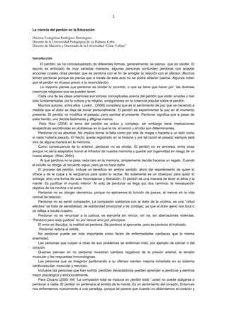 1
La ciencia del perdón en la Educación
Doctora Evangelina Rodríguez Domínguez
Docente de la Universidad Pedagógica de La Habana, Cuba
Docente de Maestría y Doctorado de la Universidad “César Vallejo”
Introducción
El perdón, se ha conceptualizado de diferentes formas, generalmente, se piensa que es olvidar. El
asunto es enfocado de muy variadas maneras, algunas personas confunden perdonar con aceptar
acciones crueles otras piensan que se perdona con el fin de arreglar la relación con el ofensor. Muchos
temen perdonar porque se piensa que a través de este acto no se podrá obtener justicia. Algunos creen
que el perdón es el paso previo a la reconciliación.
La mayoría piensa que perdonar es olvidar lo ocurrido, o que se tiene que hacer por las diversas
creencias religiosas que se pueden tener.
Cada una de las ideas anteriores son errores conceptuales acerca del perdón que están erradas y han
sido fundamentadas por la cultura y la religión, arraigándose en la creencia popular sobre el perdón.
Muchos autores, entre ellos Luskin, (2008) considera que es el sentimiento de paz que va naciendo a
medida que el dolor se deja de tomar personalmente. El perdón es experimentar la paz en el momento
presente, El perdón no modifica el pasado, pero cambia el presente. Perdonar significa que a pesar de
estar herido, uno decide lastimarse y afligirse menos.
Para Riso (2004) el tema del perdón es arduo y complejo, sin embargo tiene implicaciones
terapéuticas asombrosas en problemas en lo que la ira, el rencor y el odio son determinantes,
Perdonar no es absolver. No implica borrar la falta como por arte de magia o hacerla a un lado como
si nada hubiera pasado. El hecho queda registrado en la historia y por tal razón el pasado siempre está
vivo de alguna manera en la memoria.
Como consecuencia de lo anterior, perdonar no es olvidar. El perdón no es amnesia, entre otras
porque no sería adaptativo borrar al infractor de nuestra memoria y quedar por ingenuidad en riesgo de un
nuevo ataque. (Riso, 2004).
Al que perdona no le pasa nada raro en la memoria, simplemente decide hacerse un regalo. Cuando
el indulto se otorga, el recuerdo sigue, pero ya no hace daño.
El proceso del perdón, incluye un beneficio en ambos sentido: alivio del resentimiento de quien lo
ofrece y de la culpa y la vergüenza para quien lo recibe. No solamente es un obsequio para quien lo
entrega, sino una forma de auto recompensa y liberación. El perdón es una manera de lavar el alma y la
mente. Es purificar el mundo interior. Al acto de perdonar se llega por dos caminos: la reevaluación
objetiva de los hechos o el amor.
Perdonar no es otorgar clemencia, porque no ejercemos la función de jueces, al menos en la vida
normal de relación.
Perdonar no es sentir compasión. La compasión solidariza con el dolor de la víctima, es una “virtud
afectiva” se trata de sensibilidad, de solidaridad emocional o de contagio, ya que el dolor ajeno nos toca o
se refleja a través nuestro.
Perdonar no es renunciar a la justicia, es ejercerla sin rencor, sin ira, sin aberraciones violentas.
“Perdono pero exijo justicia” no por rencor sino por principios.
El error se disculpa, la maldad se perdona. Se perdona al ignorante, pero se perdona al malvado.
Perdonar reduce el estrés.
No perdonar puede ser más importante como factor de enfermedades cardiacas que la misma
enemistad.
Las personas que culpan a otras de sus problemas se enferman más, por ejemplo de cáncer o del
corazón.
Quienes piensan en no perdonar muestran cambios negativos de la presión arterial, la tensión
muscular y las respuestas inmunológicas.
Las personas que se imaginan perdonando a su ofensor sienten mejoría inmediata en su sistema
cardiovascular, muscular y nervioso.
Inclusive las personas que han sufrido pérdidas devastadoras pueden aprender a perdonar y sentirse
mejor psicológico y emocionalmente.
Para Chopra (2005: 64) “La compasión total se traduce en perdón total,” usted no puede obligarse a
perdonar a nadie. El perdón no pertenece al ámbito de la mente. Es un sentimiento del corazón. Entonces
nos enfrentamos nuevamente a una paradoja, porque tal parece que cuando no ablandamos el corazón y
 