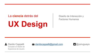 La ciencia detrás del
UX Design
Diseño de Interacción y
Factores Humanos
Danilo Cappelli danilocappelli@gmail.com @yoruguayo
Consultor en Diseño de
Experiencia de Usuario
 