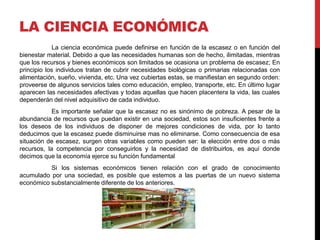 LA CIENCIA ECONÓMICA
La ciencia económica puede definirse en función de la escasez o en función del
bienestar material. Debido a que las necesidades humanas son de hecho, ilimitadas, mientras
que los recursos y bienes económicos son limitados se ocasiona un problema de escasez; En
principio los individuos tratan de cubrir necesidades biológicas o primarias relacionadas con
alimentación, sueño, vivienda, etc. Una vez cubiertas estas, se manifiestan en segundo orden:
proveerse de algunos servicios tales como educación, empleo, transporte, etc. En último lugar
aparecen las necesidades afectivas y todas aquellas que hacen placentera la vida, las cuales
dependerán del nivel adquisitivo de cada individuo.
Es importante señalar que la escasez no es sinónimo de pobreza. A pesar de la
abundancia de recursos que puedan existir en una sociedad, estos son insuficientes frente a
los deseos de los individuos de disponer de mejores condiciones de vida, por lo tanto
deducimos que la escasez puede disminuirse mas no eliminarse. Como consecuencia de esa
situación de escasez, surgen otras variables como pueden ser: la elección entre dos o más
recursos, la competencia por conseguirlos y la necesidad de distribuirlos, es aquí donde
decimos que la economía ejerce su función fundamental
Si los sistemas económicos tienen relación con el grado de conocimiento
acumulado por una sociedad, es posible que estemos a las puertas de un nuevo sistema
económico substancialmente diferente de los anteriores.
 