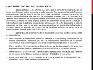 LA ECONOMÍA COMO REALIDAD Y COMO CIENCIA
Como realidad, en los últimos años se ha podido constatar la importancia de los
temas económicos y cuánta economía se debe aprender. Por una parte, las crisis financiera
experimentadas por la mayoría de las economías capitalistas, exponen claramente las
limitaciones del sistema de libre mercado. Se puede decir entonces que, ni el “Mercado” ni el
“Estado” han satisfechos los principales deseos económicos de la sociedad, entre los que se
encuentran: Mantener el pleno empleo, detener el crecimiento de los precios y reducir al
máximo los niveles de pobreza. Indicando con ello que, aun no se ha descubierto el sistema
económico perfecto, pero no por esto, se deben desestimar los logros alcanzados hasta el
momento, como por ejemplo: La construcción de increíbles sistemas de transporte y de
comunicaciones y mayor difusión de la educación.
Como Ciencia, el conocimiento de la realidad económica puede llevarse a cabo
en cuatro planos:
• Plano empírico, el conocimiento se efectúa mediante la observación y clasificación de los
hechos económicos, implicando en ello, un conocimiento descriptivo de la realidad
económica, lo cual se corresponde con varias disciplinas descriptivas de la economía.
• Plano científico, el conocimiento se logra a través de la determinación de leyes que
expresan cómo los fenómenos económicos se vinculan entre si, en sentido estricto.
• Plano filosófico, el conocimiento se produce como consecuencia de la búsqueda y análisis
de las causas profundas que explican la esencia y finalidad de lo económico.
• En el plano teológico, el conocimiento se produce a través de la interpretación de lo
económico a la luz de los valores transcendentes.
 