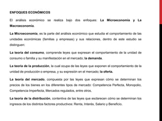 ENFOQUES ECONÓMICOS
El análisis económico se realiza bajo dos enfoques: La Microeconomía y La
Macroeconomía.
La Microeconomía, es la parte del análisis económico que estudia el comportamiento de las
unidades económicas (familias y empresas) y sus relaciones, dentro de este estudio se
distinguen:
La teoría del consumo, comprende leyes que expresan el comportamiento de la unidad de
consumo o familia y su manifestación en el mercado; la demanda.
La teoría de la producción, la cual ocupa de las leyes que exponen el comportamiento de la
unidad de producción o empresa, y su expresión en el mercado; la oferta.
La teoría del mercado, compuesta por las leyes que expresan cómo se determinan los
precios de los bienes en los diferentes tipos de mercado: Competencia Perfecta, Monopolio,
Competencia Imperfecta, Mercados regulados, entre otros.
La teoría de la distribución, contentiva de las leyes que esclarecen cómo se determinan los
ingresos de los distintos factores productivos: Renta, Interés, Salario y Beneficio.
 