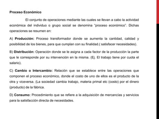 Proceso Económico
El conjunto de operaciones mediante las cuales se llevan a cabo la actividad
económica del individuo o grupo social se denomina “proceso económico”. Dichas
operaciones se resumen en:
A) Producción: Proceso transformador donde se aumenta la cantidad, calidad y
posibilidad de los bienes, para que cumplan con su finalidad.( satisfacer necesidades).
B) Distribución: Operación donde se le asigna a cada factor de la producción la parte
que le corresponde por su intervención en la misma. (Ej. El trabajo tiene por cuota el
salario).
C) Cambio o Intercambio: Relación que se establece entre las operaciones que
componen el proceso económico, donde el costo de uno de ellos es el producto de la
otra y viceversa. (La sociedad cambia trabajo, materia primal etc (costo) por el dinero
(producto) de la fábrica.
D) Consumo: Procedimiento que se refiere a la adquisición de mercancías y servicios
para la satisfacción directa de necesidades.
 