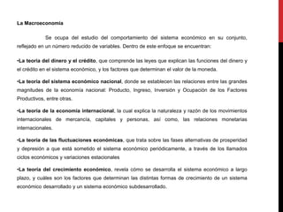 La Macroeconomía
Se ocupa del estudio del comportamiento del sistema económico en su conjunto,
reflejado en un número reducido de variables. Dentro de este enfoque se encuentran:
•La teoría del dinero y el crédito, que comprende las leyes que explican las funciones del dinero y
el crédito en el sistema económico, y los factores que determinan el valor de la moneda.
•La teoría del sistema económico nacional, donde se establecen las relaciones entre las grandes
magnitudes de la economía nacional: Producto, Ingreso, Inversión y Ocupación de los Factores
Productivos, entre otras.
•La teoría de la economía internacional, la cual explica la naturaleza y razón de los movimientos
internacionales de mercancía, capitales y personas, así como, las relaciones monetarias
internacionales.
•La teoría de las fluctuaciones económicas, que trata sobre las fases alternativas de prosperidad
y depresión a que está sometido el sistema económico periódicamente, a través de los llamados
ciclos económicos y variaciones estacionales
•La teoría del crecimiento económico, revela cómo se desarrolla el sistema económico a largo
plazo, y cuáles son los factores que determinan las distintas formas de crecimiento de un sistema
económico desarrollado y un sistema económico subdesarrollado.
 