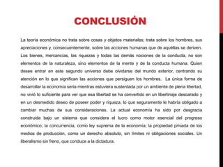 CONCLUSIÓN
La teoría económica no trata sobre cosas y objetos materiales; trata sobre los hombres, sus
apreciaciones y, consecuentemente, sobre las acciones humanas que de aquéllas se deriven.
Los bienes, mercancías, las riquezas y todas las demás nociones de la conducta, no son
elementos de la naturaleza, sino elementos de la mente y de la conducta humana. Quien
desee entrar en este segundo universo debe olvidarse del mundo exterior, centrando su
atención en lo que significan las acciones que persiguen los hombres. La única forma de
desarrollar la economía seria mientras estuviera sustentada por un ambiente de plena libertad,
no vivió lo suficiente para ver que esa libertad se ha convertido en un libertinaje descarado y
en un desmedido deseo de poseer poder y riqueza, lo que seguramente le habría obligado a
cambiar muchas de sus consideraciones. La actual economía ha sido por desgracia
construida bajo un sistema que considera el lucro como motor esencial del progreso
económico; la concurrencia, como ley suprema de la economía; la propiedad privada de los
medios de producción, como un derecho absoluto, sin límites ni obligaciones sociales. Un
liberalismo sin freno, que conduce a la dictadura.
 