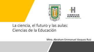 La ciencia, el futuro y las aulas:
Ciencias de la Educación
Mtro. Abraham Emmanuel Vasquez Ruiz
 