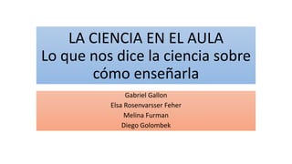 LA CIENCIA EN EL AULA
Lo que nos dice la ciencia sobre
cómo enseñarla
Gabriel Gallon
Elsa Rosenvarsser Feher
Melina Furman
Diego Golombek
 