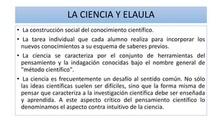 LA CIENCIA Y ELAULA
• La construcción social del conocimiento científico.
• La tarea individual que cada alumno realiza para incorporar los
nuevos conocimientos a su esquema de saberes previos.
• La ciencia se caracteriza por el conjunto de herramientas del
pensamiento y la indagación conocidas bajo el nombre general de
"método científico".
• La ciencia es frecuentemente un desafío al sentido común. No sólo
las ideas científicas suelen ser difíciles, sino que la forma misma de
pensar que caracteriza a la investigación científica debe ser enseñada
y aprendida. A este aspecto crítico del pensamiento científico lo
denominamos el aspecto contra intuitivo de la ciencia.
 