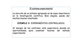 El sistema experimental
La elección de un sistema apropiado es de suma importancia
en la investigación científica. Bien elegido, puede dar
muchos buenos resultados
EJEMPLO 3: EXPERIMENTOS CONTROLADOS.
Al margen de los controles, esta experiencia abunda en
oportunidades para examinar facetas del método
experimental
 