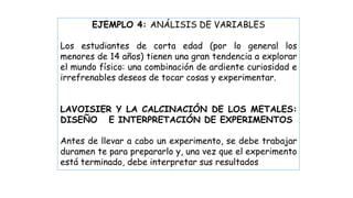 EJEMPLO 4: ANÁLISIS DE VARIABLES
Los estudiantes de corta edad (por lo general los
menores de 14 años) tienen una gran tendencia a explorar
el mundo físico: una combinación de ardiente curiosidad e
irrefrenables deseos de tocar cosas y experimentar.
LAVOISIER Y LA CALCINACIÓN DE LOS METALES:
DISEÑO E INTERPRETACIÓN DE EXPERIMENTOS
Antes de llevar a cabo un experimento, se debe trabajar
duramen te para prepararlo y, una vez que el experimento
está terminado, debe interpretar sus resultados
 