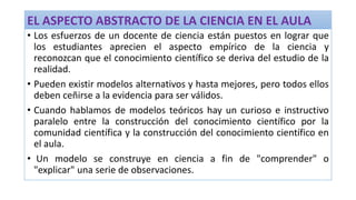 EL ASPECTO ABSTRACTO DE LA CIENCIA EN EL AULA
• Los esfuerzos de un docente de ciencia están puestos en lograr que
los estudiantes aprecien el aspecto empírico de la ciencia y
reconozcan que el conocimiento científico se deriva del estudio de la
realidad.
• Pueden existir modelos alternativos y hasta mejores, pero todos ellos
deben ceñirse a la evidencia para ser válidos.
• Cuando hablamos de modelos teóricos hay un curioso e instructivo
paralelo entre la construcción del conocimiento científico por la
comunidad científica y la construcción del conocimiento científico en
el aula.
• Un modelo se construye en ciencia a fin de "comprender" o
"explicar" una serie de observaciones.
 