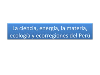 La ciencia, energía, la materia,
ecología y ecorregiones del Perú
 