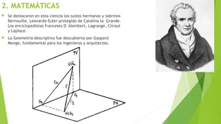 2. MATEMÁTICAS
 Se destacaron en esta ciencia los suizos hermanos y sobrinos
Bernouille, Leonardo Euler protegido de Catalina la Grande.
Los enciclopedistas franceses D´Alembert, Lagrange, Cliraut
y Laplace.
 La Geometría descriptiva fue descubierta por Gaspard
Monge, fundamental para los ingenieros y arquitectos.
 