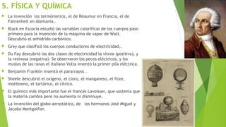 5. FÍSICA Y QUÍMICA
 La invención los termómetros, el de Réaumur en Francia, el de
Fahrenheit en Alemania..
 Black en Escocia estudió las variables caloríficas de los cuerpos paso
primero para la invención de la máquina de vapor de Watt.
Descubrió el anhídrido carbónico.
 Grey que clasificó los cuerpos conductores de electricidad,.
 Du Fay descubrió las dos clases de electricidad la vítrea (positiva), y
la resinosa (negativa). Se observaron los peces eléctricos, y los
muslos de las ranas el italiano Volta inventó la primer pila eléctrica.
 Benjamín Franklin inventó el pararrayos .
 Sheele descubrió el oxígeno, el cloro, el manganeso, el flúor,
molibneno, el tartárico, el cítrico.
 El químico más importante fue el francés Lavoisser, que sostenía que
la materia cambia pero no aumenta ni disminuye.
 La invención del globo aerostático, de los hermanos José Miguel y
Jacobo Montgolfier.
 