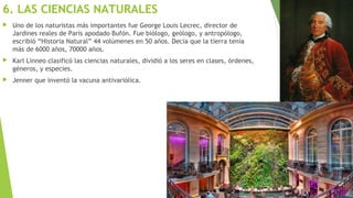 6. LAS CIENCIAS NATURALES
 Uno de los naturistas más importantes fue George Louis Lecrec, director de
Jardines reales de París apodado Bufón. Fue biólogo, geólogo, y antropólogo,
escribió “Historia Natural” 44 volúmenes en 50 años. Decía que la tierra tenía
más de 6000 años, 70000 años.
 Karl Linneo clasificó las ciencias naturales, dividió a los seres en clases, órdenes,
géneros, y especies.
 Jenner que inventó la vacuna antivariólica.
 