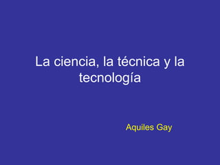 La ciencia, la técnica y la
tecnología
Aquiles Gay
 