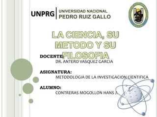 UNPRG UNIVERSIDAD NACIONAL
PEDRO RUIZ GALLO
DOCENTE:
DR. ANTERO VASQUEZ GARCIA
ASIGNATURA:
METODOLOGIA DE LA INVESTIGACION CIENTIFICA
ALUMNO:
CONTRERAS MOGOLLON HANS J.
 