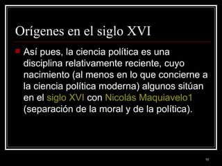 Orígenes en el siglo XVI  Así pues, la ciencia política es una disciplina relativamente reciente, cuyo nacimiento (al menos en lo que concierne a la ciencia política moderna) algunos sitúan en el  siglo XVI  con  Nicolás Maquiavelo 1  (separación de la moral y de la política).  