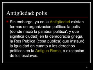 Antigüedad: polis  Sin embargo, ya en la  Antigüedad  existen formas de organización política: la polis (donde nació la palabra 'política', y que significa ciudad) en la democracia griega, la Res Publica (cosa pública) que instauró la igualdad en cuanto a los derechos políticos en la  Antigua Roma , a excepción de los esclavos.  
