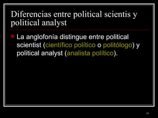Diferencias entre political scientis y political analyst  La anglofonía distingue entre political scientist ( científico político  o  politólogo ) y political analyst ( analista político ). 