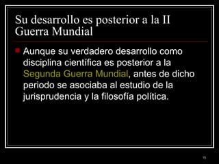 Su desarrollo es posterior a la II Guerra Mundial  Aunque su verdadero desarrollo como disciplina científica es posterior a la  Segunda Guerra Mundial , antes de dicho periodo se asociaba al estudio de la jurisprudencia y la filosofía política.  