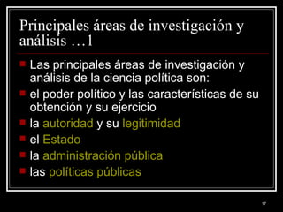 Principales áreas de investigación y análisis …1  Las principales áreas de investigación y análisis de la ciencia política son: el poder político y las características de su obtención y su ejercicio  la  autoridad  y su  legitimidad   el  Estado   la  administración pública   las  políticas públicas   
