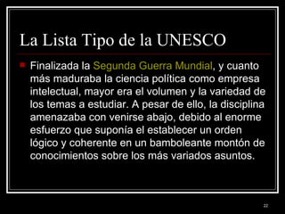 La Lista Tipo de la UNESCO Finalizada la  Segunda Guerra Mundial , y cuanto más maduraba la ciencia política como empresa intelectual, mayor era el volumen y la variedad de los temas a estudiar. A pesar de ello, la disciplina amenazaba con venirse abajo, debido al enorme esfuerzo que suponía el establecer un orden lógico y coherente en un bamboleante montón de conocimientos sobre los más variados asuntos.  
