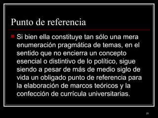 Punto de referencia  Si bien ella constituye tan sólo una mera enumeración pragmática de temas, en el sentido que no encierra un concepto esencial o distintivo de lo político, sigue siendo a pesar de más de medio siglo de vida un obligado punto de referencia para la elaboración de marcos teóricos y la confección de currícula universitarias. 