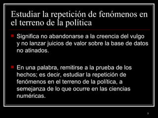 Estudiar la repetición de fenómenos en el terreno de la política  Significa no abandonarse a la creencia del vulgo y no lanzar juicios de valor sobre la base de datos no atinados.  En una palabra, remitirse a la prueba de los hechos; es decir, estudiar la repetición de fenómenos en el terreno de la política, a semejanza de lo que ocurre en las ciencias numéricas.  