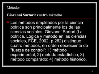 Métodos  Giovanni Sartori: cuatro métodos  Los métodos empleados por la ciencia política son principalmente los de las ciencias sociales. Giovanni Sartori (La política. Lógica y metodo en las ciencias sociales, FCE, 2002, p.262) distingue cuatro métodos, en orden decreciente de "fuerza de control": 1) método experimental; 2) método estadístico; 3) método comparado; 4) método histórico.  