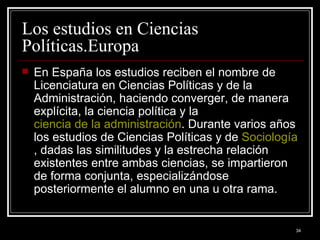 Los estudios en Ciencias Políticas.Europa  En España los estudios reciben el nombre de Licenciatura en Ciencias Políticas y de la Administración, haciendo converger, de manera explícita, la ciencia política y la  ciencia de la administración . Durante varios años los estudios de Ciencias Políticas y de  Sociología , dadas las similitudes y la estrecha relación existentes entre ambas ciencias, se impartieron de forma conjunta, especializándose posteriormente el alumno en una u otra rama. 