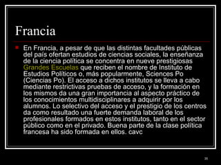Francia  En Francia, a pesar de que las distintas facultades públicas del país ofertan estudios de ciencias sociales, la enseñanza de la ciencia política se concentra en nueve prestigiosas  Grandes Escuelas  que reciben el nombre de Instituto de Estudios Políticos o, más popularmente, Sciences Po (Ciencias Po). El acceso a dichos institutos se lleva a cabo mediante restrictivas pruebas de acceso, y la formación en los mismos da una gran importancia al aspecto práctico de los conocimientos multidisciplinares a adquirir por los alumnos. Lo selectivo del acceso y el prestigio de los centros da como resultado una fuerte demanda laboral de los profesionales formados en estos institutos, tanto en el sector público como en el privado. Buena parte de la clase política francesa ha sido formada en ellos. cavc 