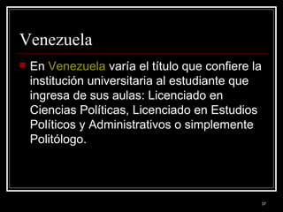 Venezuela  En  Venezuela  varía el título que confiere la institución universitaria al estudiante que ingresa de sus aulas: Licenciado en Ciencias Políticas, Licenciado en Estudios Políticos y Administrativos o simplemente Politólogo.  