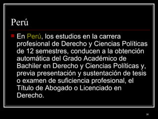Perú  En  Perú , los estudios en la carrera profesional de Derecho y Ciencias Políticas de 12 semestres, conducen a la obtención automática del Grado Académico de Bachiler en Derecho y Ciencias Políticas y, previa presentación y sustentación de tesis o examen de suficiencia profesional, el Título de Abogado o Licenciado en Derecho.  