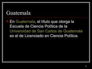 Guatemala  En  Guatemala , el título que otorga la Escuela de Ciencia Política de la  Universidad de San Carlos de Guatemala  es el de Licenciado en Ciencia Política.  