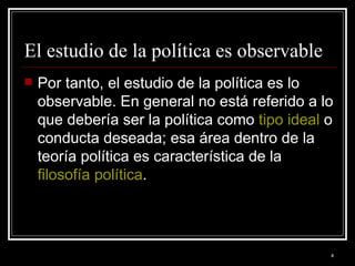 El estudio de la política es observable  Por tanto, el estudio de la política es lo observable. En general no está referido a lo que debería ser la política como  tipo ideal  o conducta deseada; esa área dentro de la teoría política es característica de la  filosofía política .  