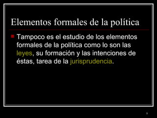 Elementos formales de la política  Tampoco es el estudio de los elementos formales de la política como lo son las  leyes , su formación y las intenciones de éstas, tarea de la  jurisprudencia .  