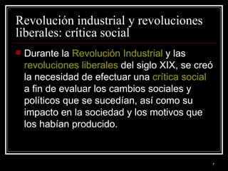Revolución industrial y revoluciones liberales: crítica social  Durante la  Revolución Industrial  y las  revoluciones liberales  del siglo XIX, se creó la necesidad de efectuar una  crítica social  a fin de evaluar los cambios sociales y políticos que se sucedían, así como su impacto en la sociedad y los motivos que los habían producido.  