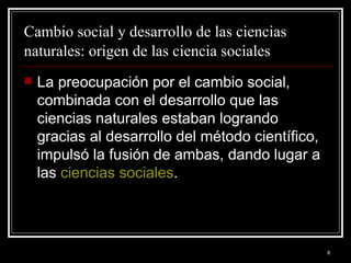 Cambio social y desarrollo de las ciencias naturales: origen de las ciencia sociales   La preocupación por el cambio social, combinada con el desarrollo que las ciencias naturales estaban logrando gracias al desarrollo del método científico, impulsó la fusión de ambas, dando lugar a las  ciencias sociales .  