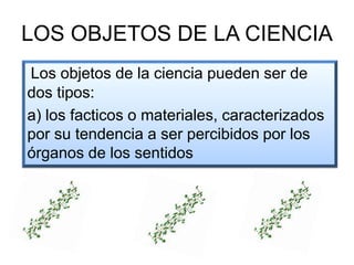 LOS OBJETOS DE LA CIENCIA
Los objetos de la ciencia pueden ser de
dos tipos:
a) los facticos o materiales, caracterizados
por su tendencia a ser percibidos por los
órganos de los sentidos
 