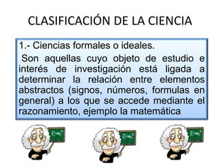 CLASIFICACIÓN DE LA CIENCIA
1.- Ciencias formales o ideales.
Son aquellas cuyo objeto de estudio e
interés de investigación está ligada a
determinar la relación entre elementos
abstractos (signos, números, formulas en
general) a los que se accede mediante el
razonamiento, ejemplo la matemática
 