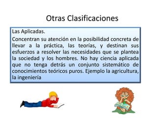 Las Aplicadas.
Concentran su atención en la posibilidad concreta de
llevar a la práctica, las teorías, y destinan sus
esfuerzos a resolver las necesidades que se plantea
la sociedad y los hombres. No hay ciencia aplicada
que no tenga detrás un conjunto sistemático de
conocimientos teóricos puros. Ejemplo la agricultura,
la ingeniería
Otras Clasificaciones
 